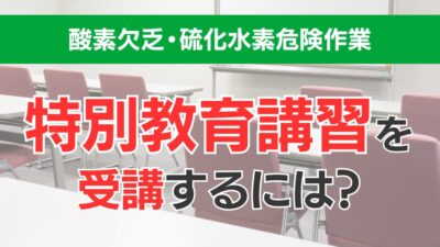 酸素欠乏・硫化水素危険作業特別教育講習を受講するには？講習概要や受講対象などわかりやすく解説！