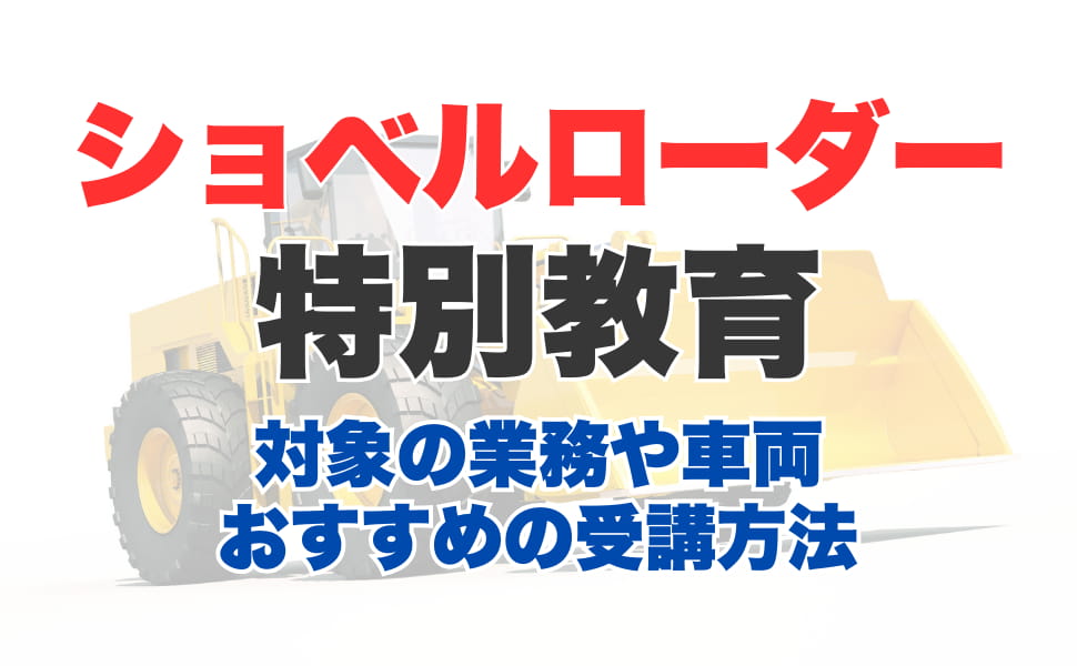 ショベルローダー等の運転の業務に係る特別教育とは？受講対象の業務や車両とおすすめ受講方法を解説