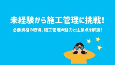 未経験から施工管理に挑戦!必要資格の取得、施工管理の魅力と注意点を解説!