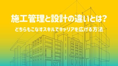 施工管理と設計の違いとは？どちらもこなすスキルでキャリアを広げる方法