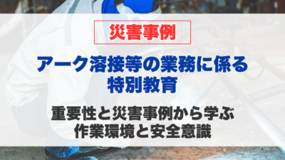 アーク溶接等の業務に係る特別教育の重要性と、災害事例から学ぶ作業環境と安全意識