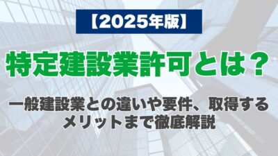 【2025年版】特定建設業許可とは？一般建設業との違いや要件、取得するメリットまで徹底解説