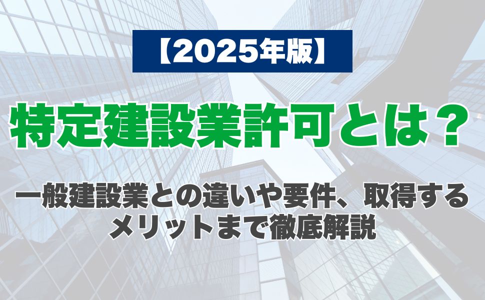 【2025年版】特定建設業許可とは？一般建設業との違いや要件、取得するメリットまで徹底解説