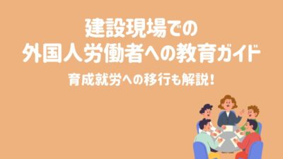 建設現場での外国人労働者への教育ガイド！育成就労への移行も解説！