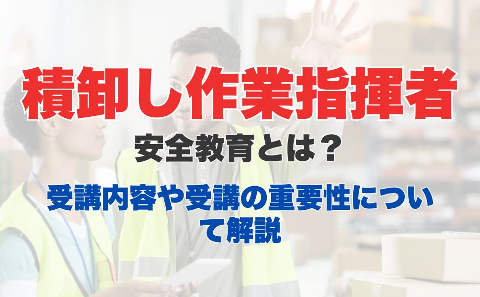 積卸し作業指揮者安全教育とは？業務内容から受講方法、講習内容についても解説